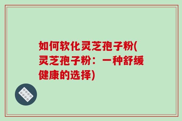 如何软化灵芝孢子粉(灵芝孢子粉：一种舒缓健康的选择)