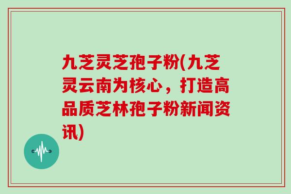 九芝灵芝孢子粉(九芝灵云南为核心,打造高品质芝林孢子粉新闻资讯)