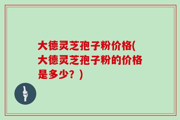 大德灵芝孢子粉价格(大德灵芝孢子粉的价格是多少?)