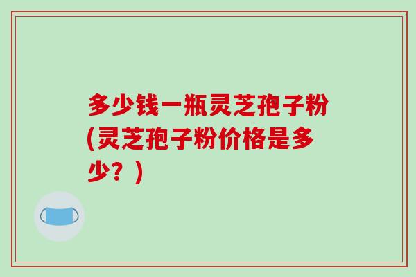 多少钱一瓶灵芝孢子粉(灵芝孢子粉价格是多少?)