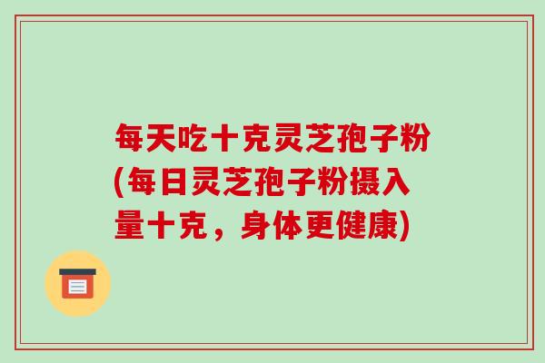 每天吃十克灵芝孢子粉(每日灵芝孢子粉摄入量十克,身体更健康)
