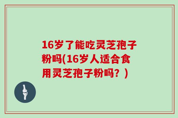 16岁了能吃灵芝孢子粉吗(16岁人适合食用灵芝孢子粉吗?)
