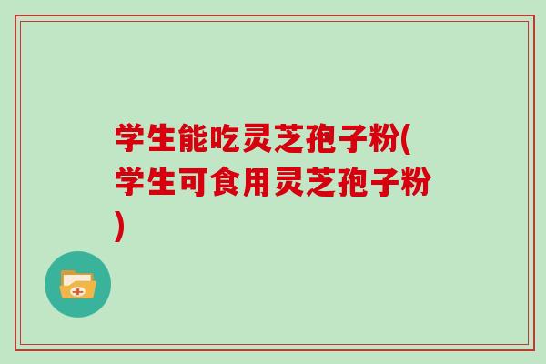 学生能吃灵芝孢子粉(学生可食用灵芝孢子粉)