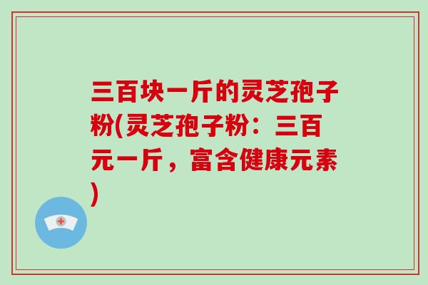 三百块一斤的灵芝孢子粉(灵芝孢子粉:三百元一斤,富含健康元素)