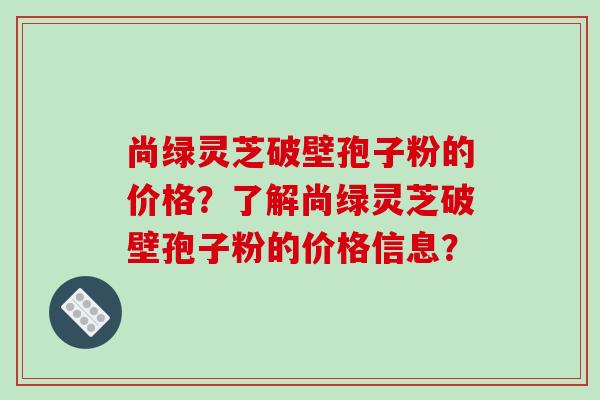 尚绿灵芝破壁孢子粉的价格？了解尚绿灵芝破壁孢子粉的价格信息？