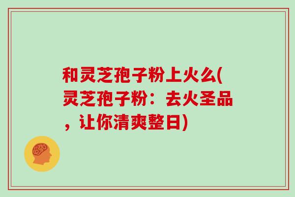和灵芝孢子粉上火么(灵芝孢子粉:去火圣品,让你清爽整日)