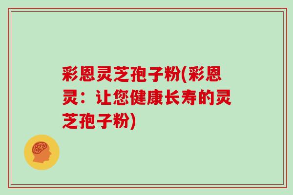 彩恩灵芝孢子粉(彩恩灵：让您健康长寿的灵芝孢子粉)