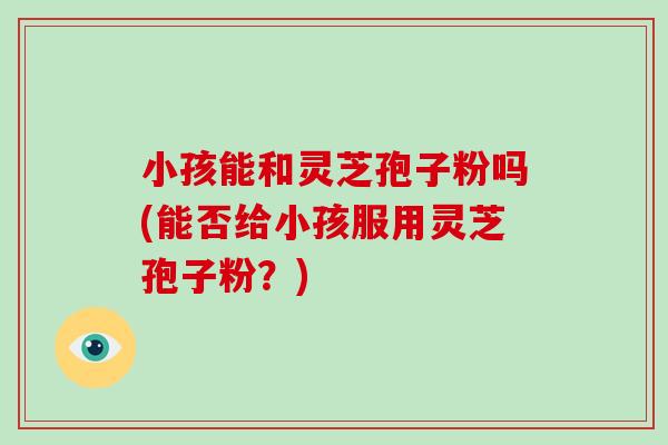 小孩能和灵芝孢子粉吗(能否给小孩服用灵芝孢子粉?)