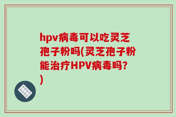 hpv病毒可以吃灵芝孢子粉吗(灵芝孢子粉能治疗HPV病毒吗?)