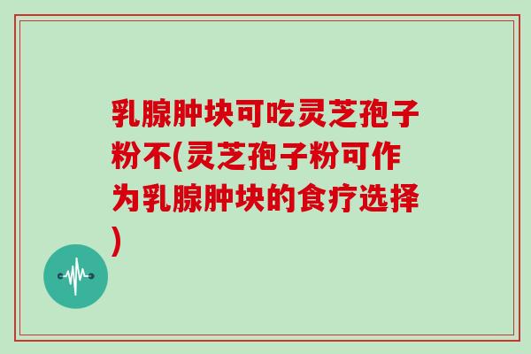 乳腺肿块可吃灵芝孢子粉不(灵芝孢子粉可作为乳腺肿块的食疗选择)