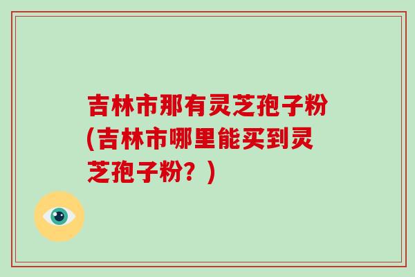 吉林市那有灵芝孢子粉(吉林市哪里能买到灵芝孢子粉?)