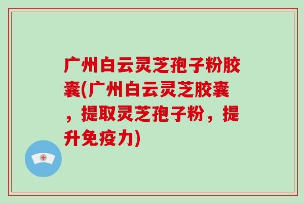 广州白云灵芝孢子粉胶囊(广州白云灵芝胶囊,提取灵芝孢子粉,提升免疫力)