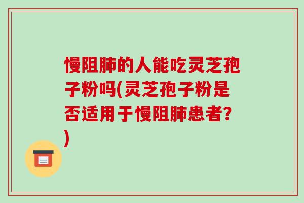 慢阻肺的人能吃灵芝孢子粉吗(灵芝孢子粉是否适用于慢阻肺患者?)
