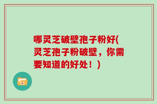 哪灵芝破壁孢子粉好(灵芝孢子粉破壁,你需要知道的好处!)