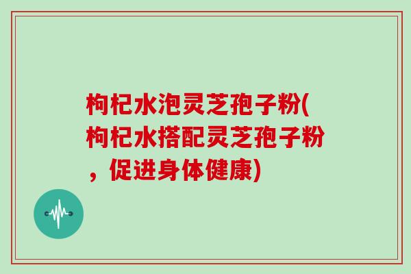 枸杞水泡灵芝孢子粉(枸杞水搭配灵芝孢子粉,促进身体健康)