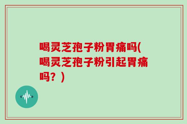 喝灵芝孢子粉胃痛吗(喝灵芝孢子粉引起胃痛吗？)