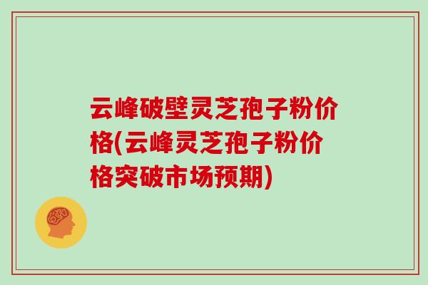 云峰破壁灵芝孢子粉价格(云峰灵芝孢子粉价格突破市场预期)