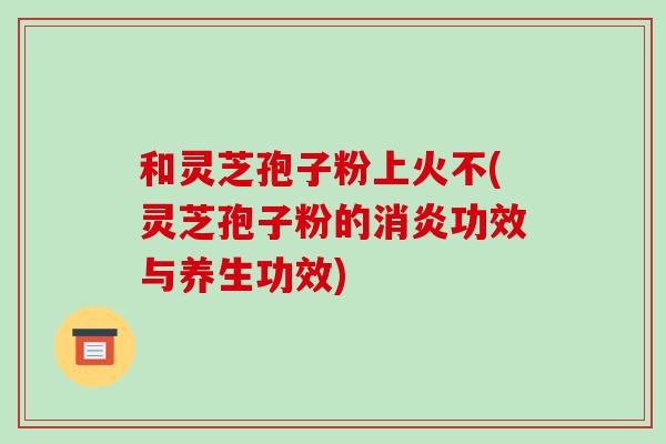 和灵芝孢子粉上火不(灵芝孢子粉的消炎功效与养生功效)