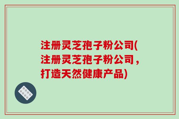 注册灵芝孢子粉公司(注册灵芝孢子粉公司,打造天然健康产品)