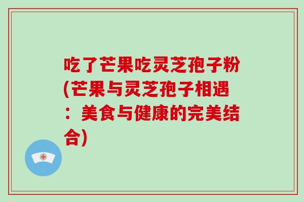 吃了芒果吃灵芝孢子粉(芒果与灵芝孢子相遇:美食与健康的完美结合)