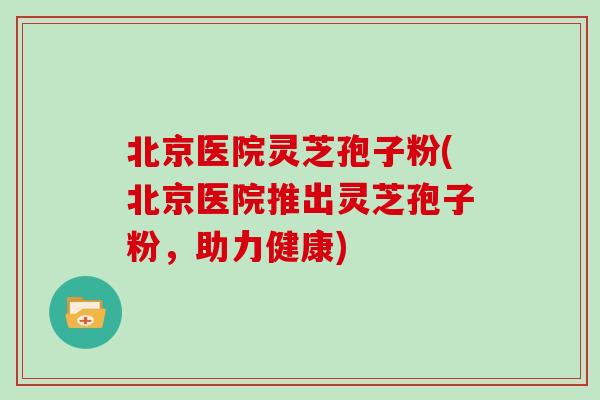北京医院灵芝孢子粉(北京医院推出灵芝孢子粉,助力健康)