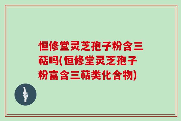 恒修堂灵芝孢子粉含三萜吗(恒修堂灵芝孢子粉富含三萜类化合物)