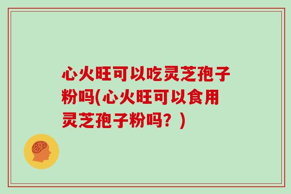 心火旺可以吃灵芝孢子粉吗(心火旺可以食用灵芝孢子粉吗？)