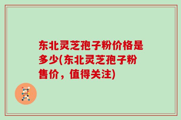东北灵芝孢子粉价格是多少(东北灵芝孢子粉售价,值得关注)