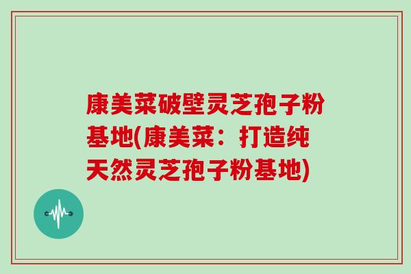 康美菜破壁灵芝孢子粉基地(康美菜:打造纯天然灵芝孢子粉基地)