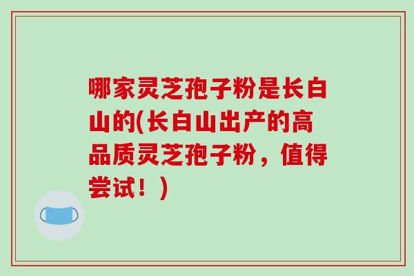 哪家灵芝孢子粉是长白山的(长白山出产的高品质灵芝孢子粉,值得尝试!)
