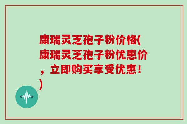 康瑞灵芝孢子粉价格(康瑞灵芝孢子粉优惠价,立即购买享受优惠!)