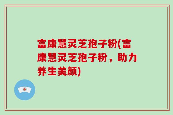 富康慧灵芝孢子粉(富康慧灵芝孢子粉，助力养生美颜)