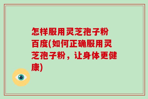 怎样服用灵芝孢子粉 百度(如何正确服用灵芝孢子粉，让身体更健康)