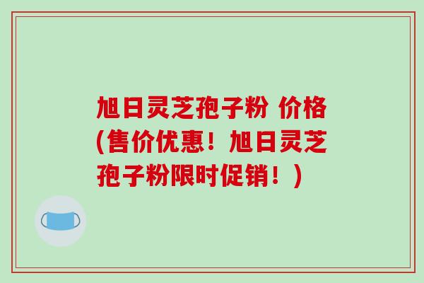 旭日灵芝孢子粉 价格(售价优惠!旭日灵芝孢子粉限时促销!)