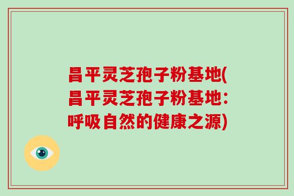昌平灵芝孢子粉基地(昌平灵芝孢子粉基地：呼吸自然的健康之源)
