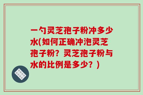 一勺灵芝孢子粉冲多少水(如何正确冲泡灵芝孢子粉?灵芝孢子粉与水的比例是多少?)