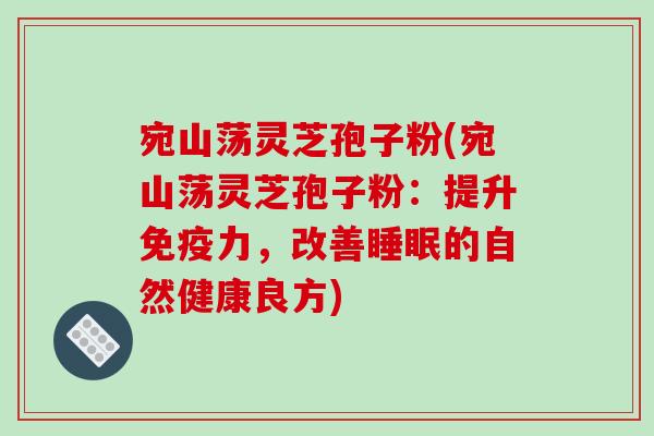 宛山荡灵芝孢子粉(宛山荡灵芝孢子粉:提升免疫力,改善睡眠的自然健康良方)