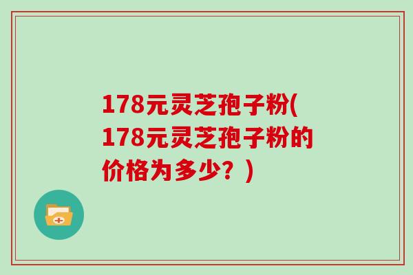 178元灵芝孢子粉(178元灵芝孢子粉的价格为多少？)