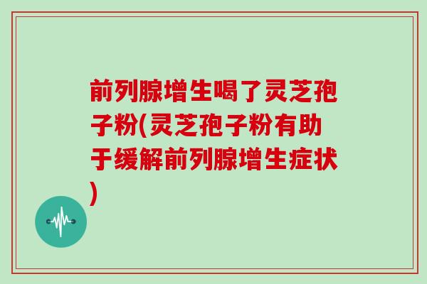 前列腺增生喝了灵芝孢子粉(灵芝孢子粉有助于缓解前列腺增生症状)