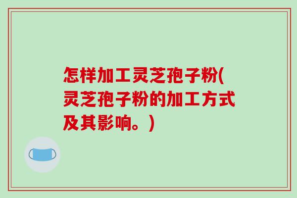 怎样加工灵芝孢子粉(灵芝孢子粉的加工方式及其影响。)