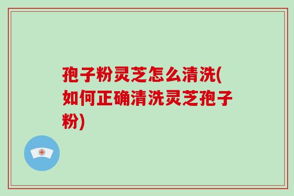 孢子粉灵芝怎么清洗(如何正确清洗灵芝孢子粉)