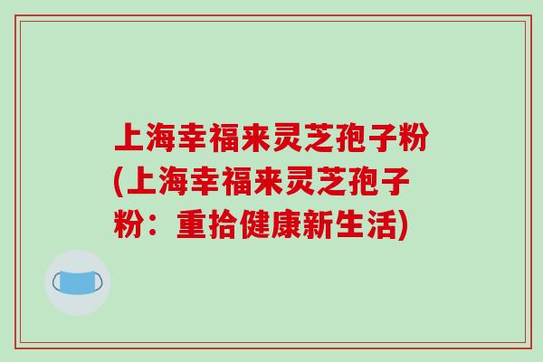 上海幸福来灵芝孢子粉(上海幸福来灵芝孢子粉：重拾健康新生活)