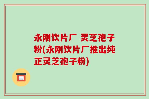 永刚饮片厂 灵芝孢子粉(永刚饮片厂推出纯正灵芝孢子粉)