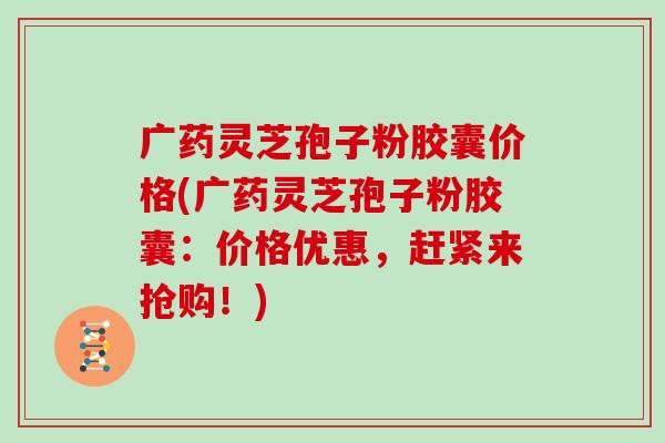 广药灵芝孢子粉胶囊价格(广药灵芝孢子粉胶囊:价格优惠,赶紧来抢购!)