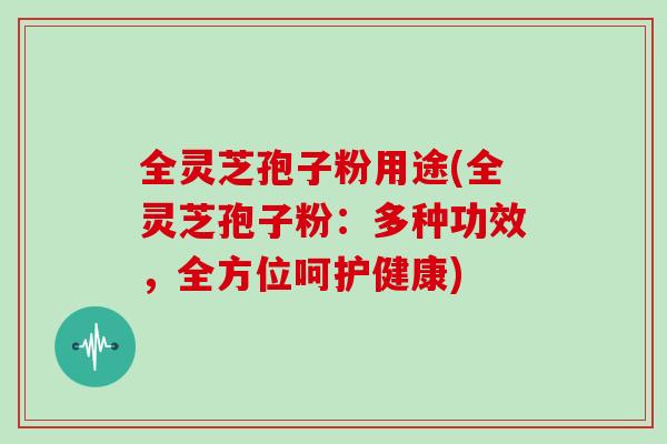 全灵芝孢子粉用途(全灵芝孢子粉：多种功效，全方位呵护健康)