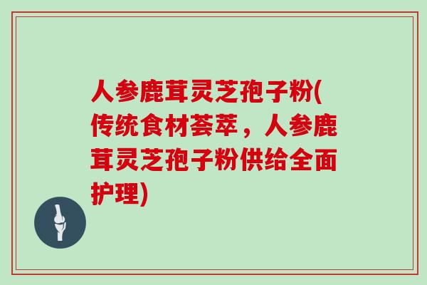 人参鹿茸灵芝孢子粉(传统食材荟萃,人参鹿茸灵芝孢子粉供给全面护理)