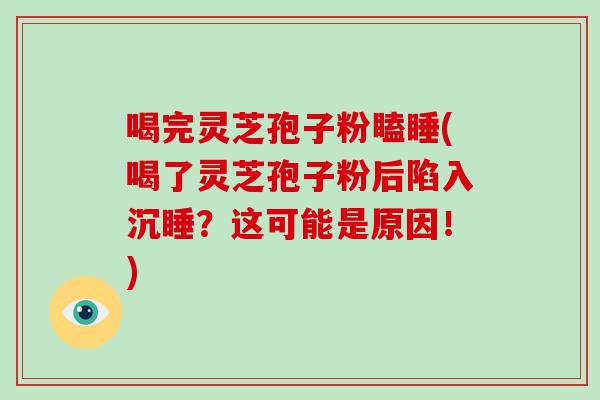 喝完灵芝孢子粉瞌睡(喝了灵芝孢子粉后陷入沉睡？这可能是原因！)
