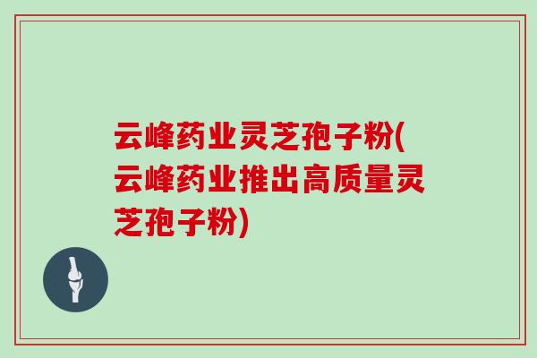 云峰药业灵芝孢子粉(云峰药业推出高质量灵芝孢子粉)