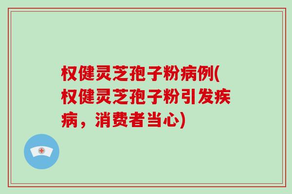 权健灵芝孢子粉病例(权健灵芝孢子粉引发疾病,消费者当心)