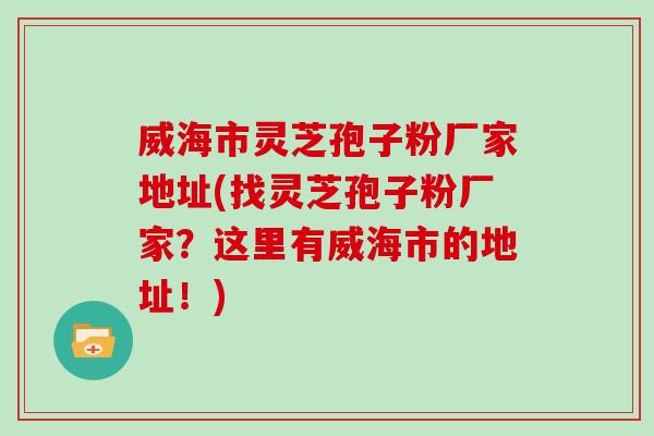 威海市灵芝孢子粉厂家地址(找灵芝孢子粉厂家？这里有威海市的地址！)